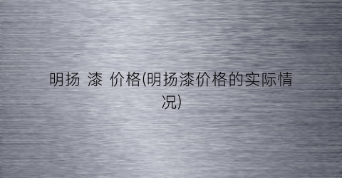 明扬 漆 价格(明扬漆价格的实际情况)
